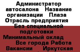 Администратор автосалона › Название организации ­ Плаза › Отрасль предприятия ­ Без специальной подготовки › Минимальный оклад ­ 16 000 - Все города Работа » Вакансии   . Иркутская обл.